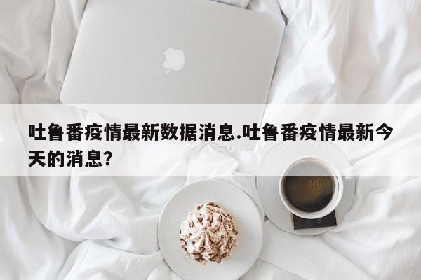 吐鲁番疫情最新数据消息.吐鲁番疫情最新今天的消息？