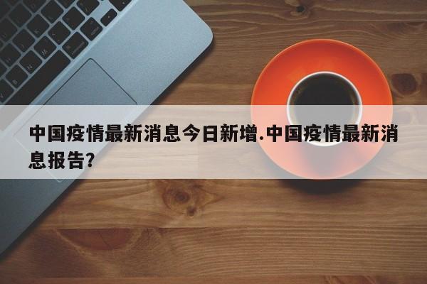 中国疫情最新消息今日新增.中国疫情最新消息报告?