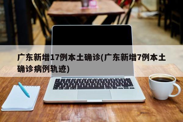 广东新增17例本土确诊(广东新增7例本土确诊病例轨迹)