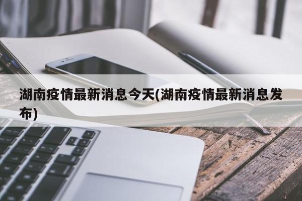湖南疫情最新消息今天(湖南疫情最新消息发布)