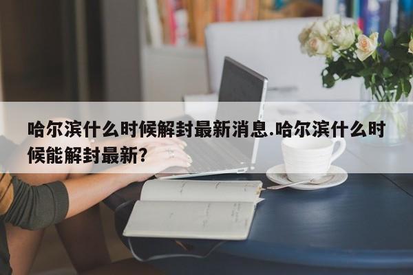 哈尔滨什么时候解封最新消息.哈尔滨什么时候能解封最新?