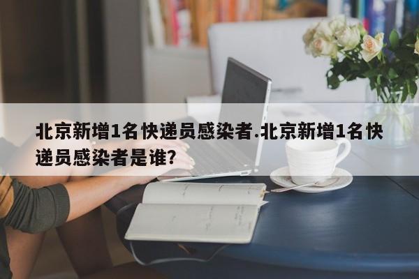 北京新增1名快递员感染者.北京新增1名快递员感染者是谁?