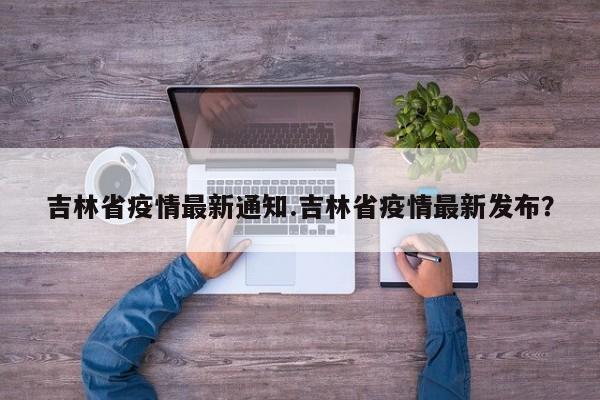 吉林省疫情最新通知.吉林省疫情最新发布?