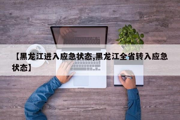 【黑龙江进入应急状态,黑龙江全省转入应急状态】