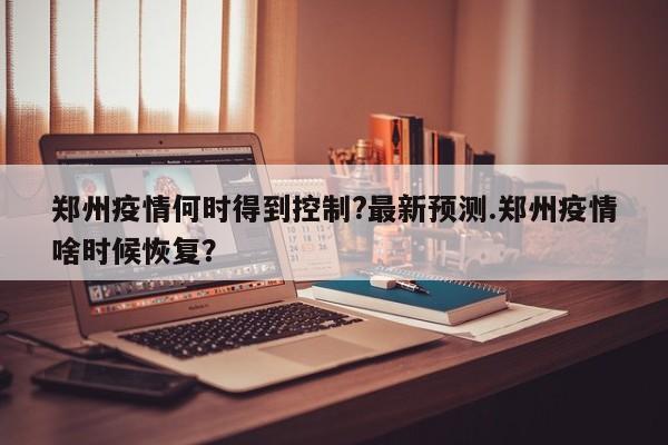 郑州疫情何时得到控制?最新预测.郑州疫情啥时候恢复?