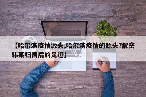 【哈尔滨疫情源头,哈尔滨疫情的源头?解密韩某归国后的足迹】