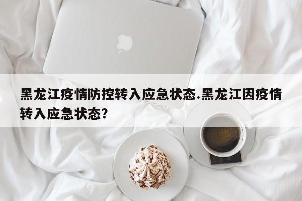黑龙江疫情防控转入应急状态.黑龙江因疫情转入应急状态?