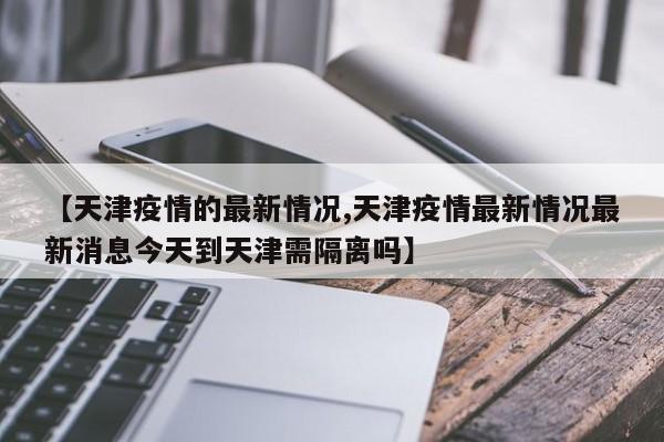【天津疫情的最新情况,天津疫情最新情况最新消息今天到天津需隔离吗】