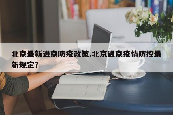 北京最新进京防疫政策.北京进京疫情防控最新规定?