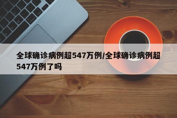 全球确诊病例超547万例/全球确诊病例超547万例了吗