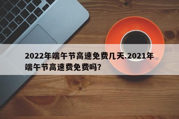 2022年端午节高速免费几天.2021年端午节高速费免费吗?