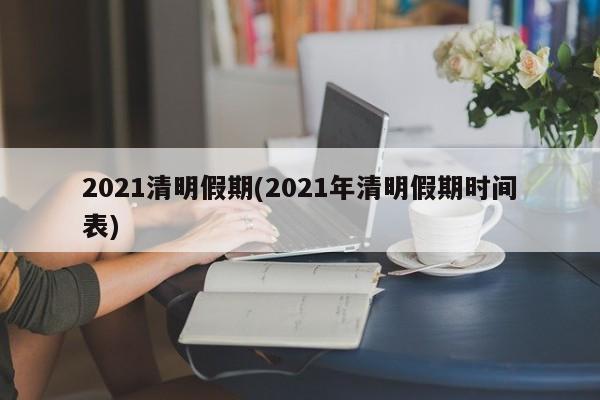 2021清明假期(2021年清明假期时间表)