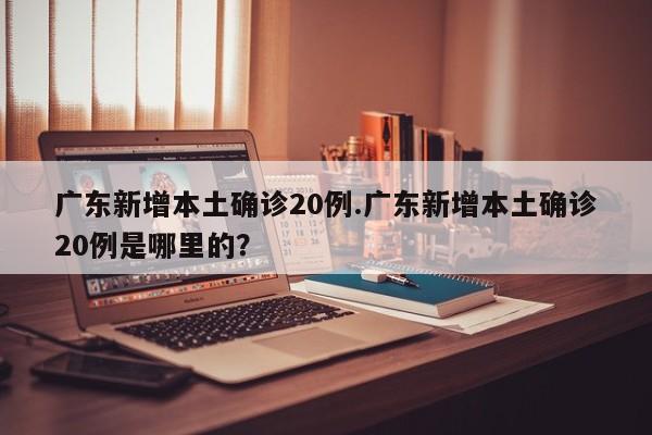 广东新增本土确诊20例.广东新增本土确诊20例是哪里的?