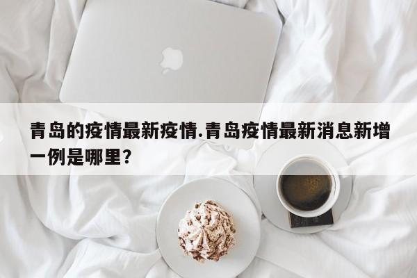 青岛的疫情最新疫情.青岛疫情最新消息新增一例是哪里?