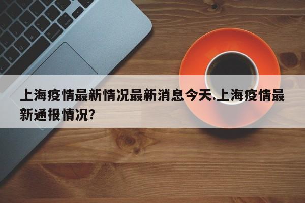 上海疫情最新情况最新消息今天.上海疫情最新通报情况?