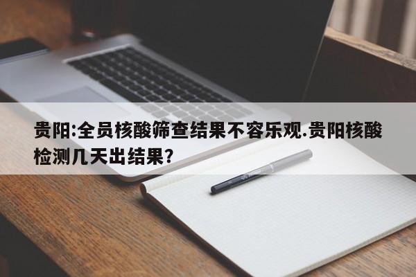 贵阳:全员核酸筛查结果不容乐观.贵阳核酸检测几天出结果?