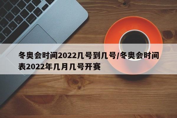 冬奥会时间2022几号到几号/冬奥会时间表2022年几月几号开赛