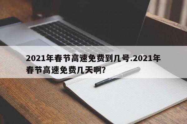2021年春节高速免费到几号.2021年春节高速免费几天啊?