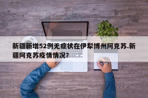 新疆新增52例无症状在伊犁博州阿克苏.新疆阿克苏疫情情况?