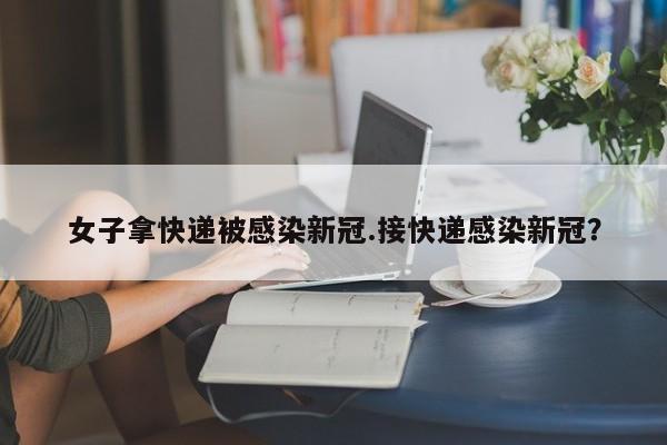 女子拿快递被感染新冠.接快递感染新冠?