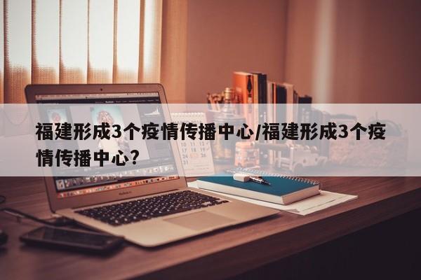 福建形成3个疫情传播中心/福建形成3个疫情传播中心?