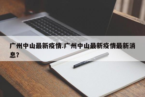广州中山最新疫情.广州中山最新疫情最新消息?