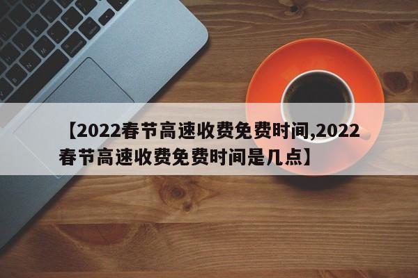 【2022春节高速收费免费时间,2022春节高速收费免费时间是几点】