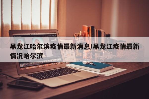 黑龙江哈尔滨疫情最新消息/黑龙江疫情最新情况哈尔滨