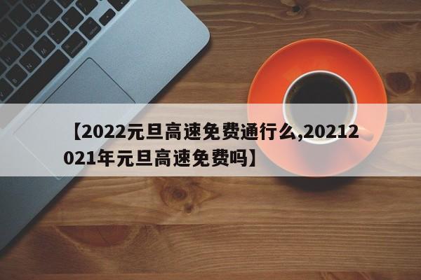 【2022元旦高速免费通行么,20212021年元旦高速免费吗】