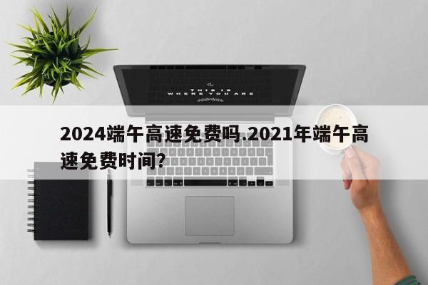 2024端午高速免费吗.2021年端午高速免费时间?