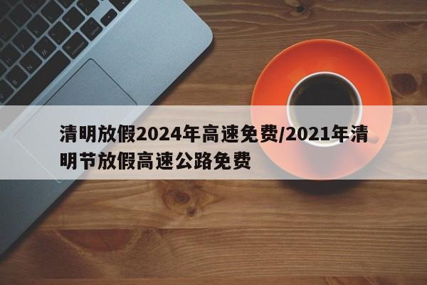 清明放假2024年高速免费/2021年清明节放假高速公路免费