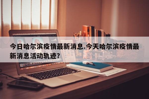 今日哈尔滨疫情最新消息.今天哈尔滨疫情最新消息活动轨迹?