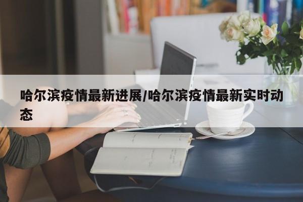 哈尔滨疫情最新进展/哈尔滨疫情最新实时动态