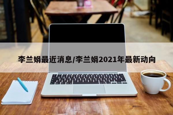 李兰娟最近消息/李兰娟2021年最新动向