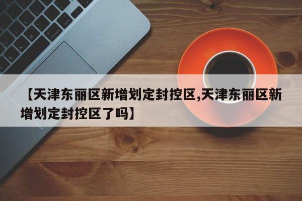 【天津东丽区新增划定封控区,天津东丽区新增划定封控区了吗】