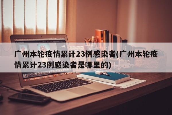 广州本轮疫情累计23例感染者(广州本轮疫情累计23例感染者是哪里的)