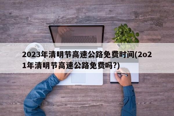 2023年清明节高速公路免费时间(2o21年清明节高速公路免费吗?)