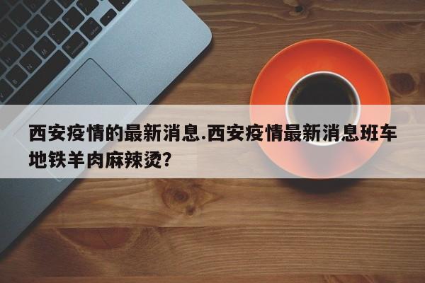 西安疫情的最新消息.西安疫情最新消息班车地铁羊肉麻辣烫?