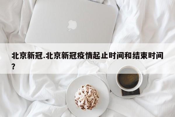 北京新冠.北京新冠疫情起止时间和结束时间?