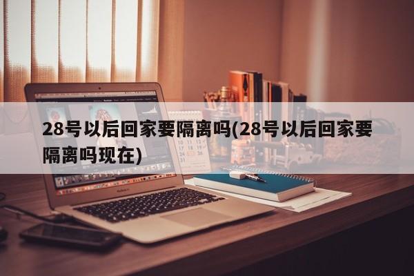 28号以后回家要隔离吗(28号以后回家要隔离吗现在)