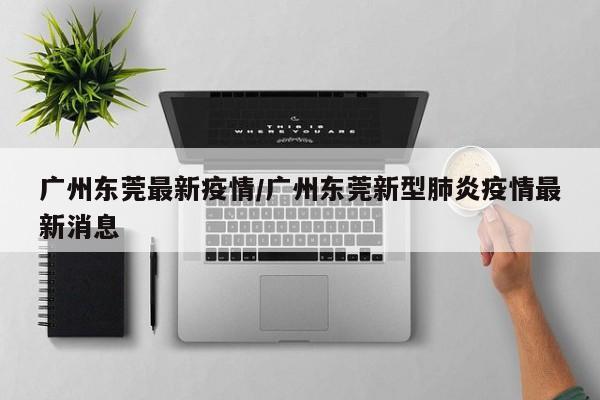 广州东莞最新疫情/广州东莞新型肺炎疫情最新消息