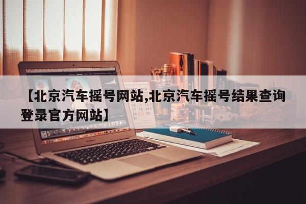 【北京汽车摇号网站,北京汽车摇号结果查询登录官方网站】