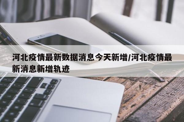 河北疫情最新数据消息今天新增/河北疫情最新消息新增轨迹