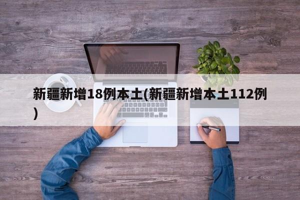 新疆新增18例本土(新疆新增本土112例)