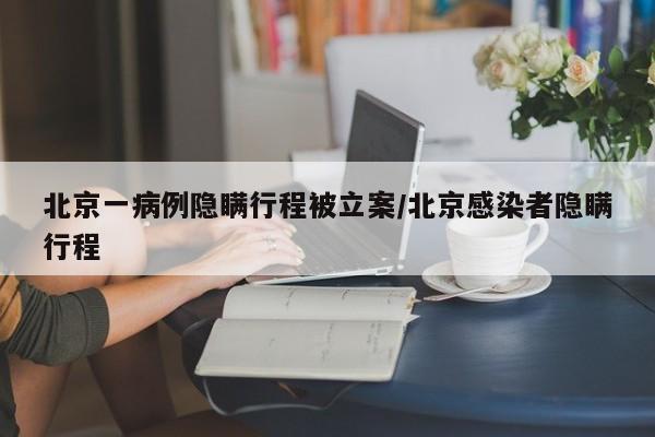 北京一病例隐瞒行程被立案/北京感染者隐瞒行程