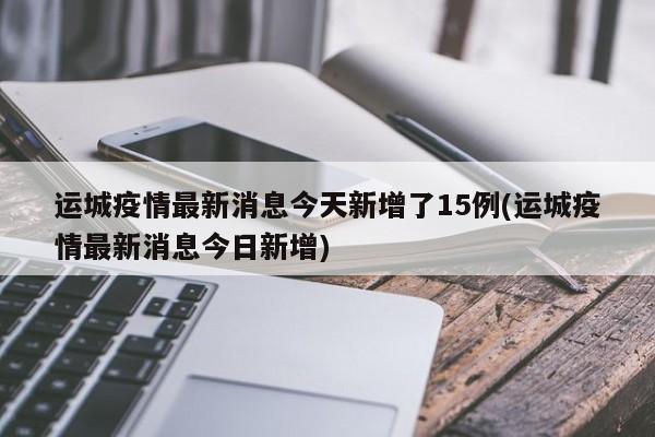 运城疫情最新消息今天新增了15例(运城疫情最新消息今日新增)