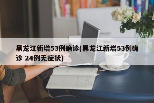 黑龙江新增53例确诊(黑龙江新增53例确诊 24例无症状)