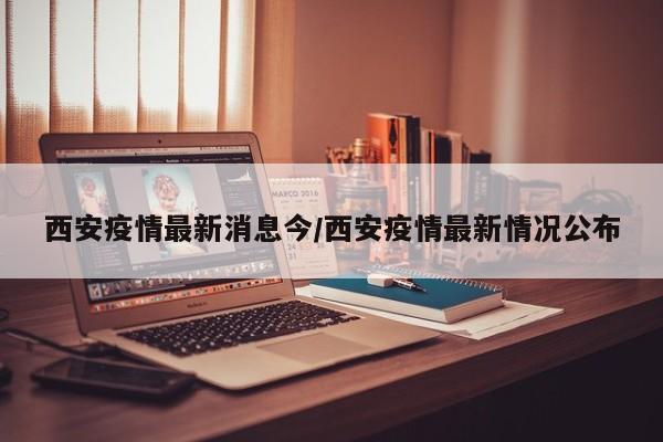 西安疫情最新消息今/西安疫情最新情况公布