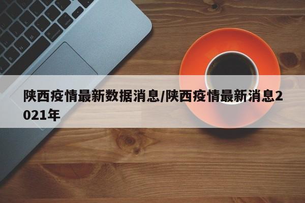 陕西疫情最新数据消息/陕西疫情最新消息2021年