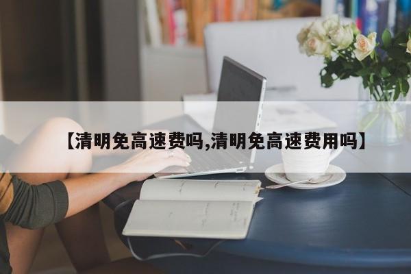 【清明免高速费吗,清明免高速费用吗】